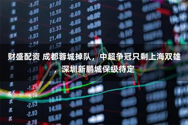 财盛配资 成都蓉城掉队,中超争冠只剩上海双雄,深圳新鹏城保级待定