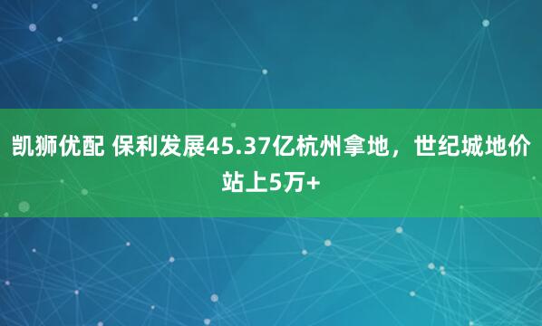 凯狮优配 保利发展45.37亿杭州拿地，世纪城地价站上5万+