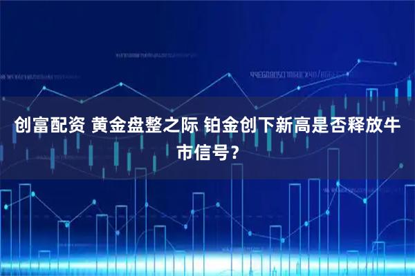 创富配资 黄金盘整之际 铂金创下新高是否释放牛市信号？