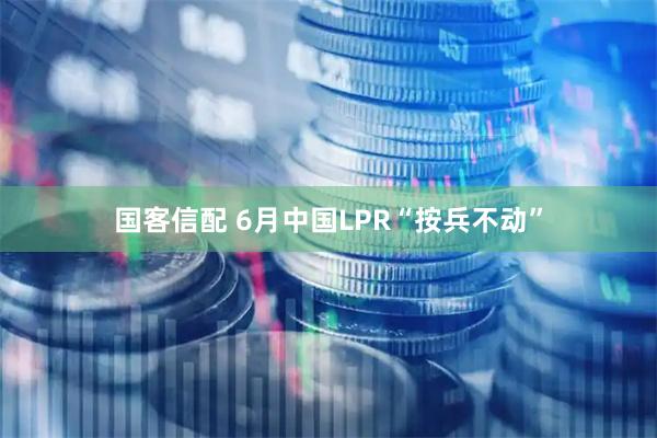 国客信配 6月中国LPR“按兵不动”