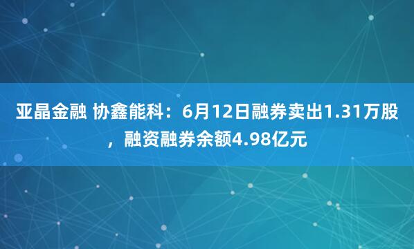 亚晶金融 协鑫能科：6月12日融券卖出1.31万股，融资融券余额4.98亿元
