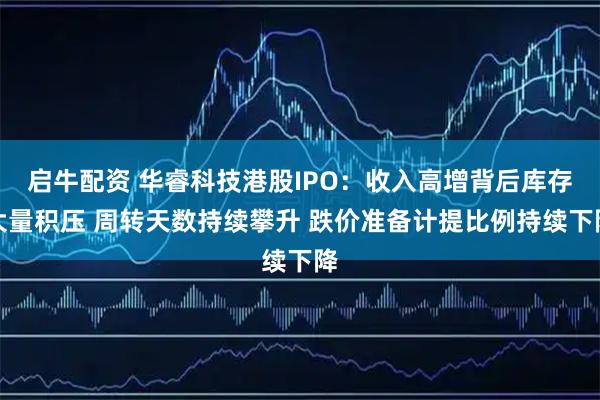 启牛配资 华睿科技港股IPO：收入高增背后库存大量积压 周转天数持续攀升 跌价准备计提比例持续下降