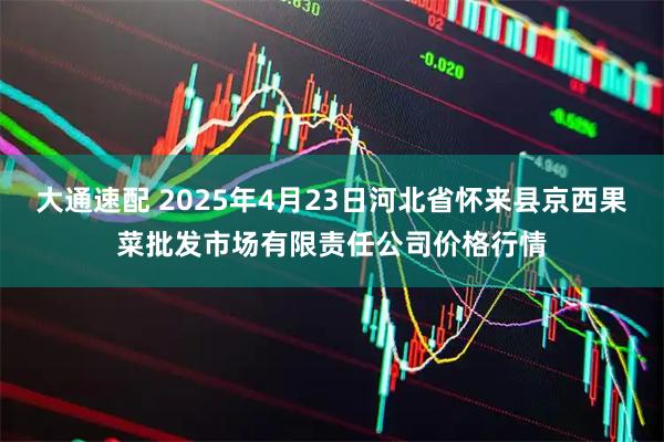 大通速配 2025年4月23日河北省怀来县京西果菜批发市场有限责任公司价格行情