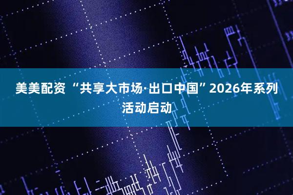 美美配资 “共享大市场·出口中国”2026年系列活动启动