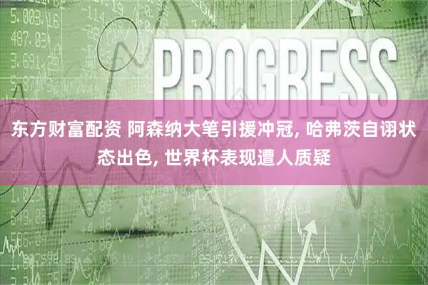 东方财富配资 阿森纳大笔引援冲冠, 哈弗茨自诩状态出色, 世界杯表现遭人质疑